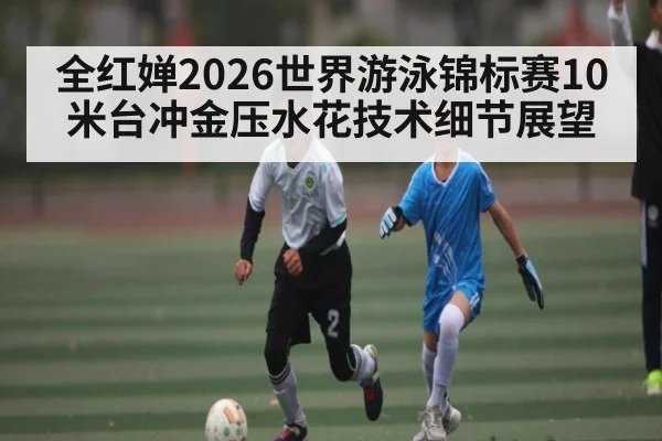 全红婵2026世界游泳锦标赛10米台冲金压水花技术细节展望（PGSoft）