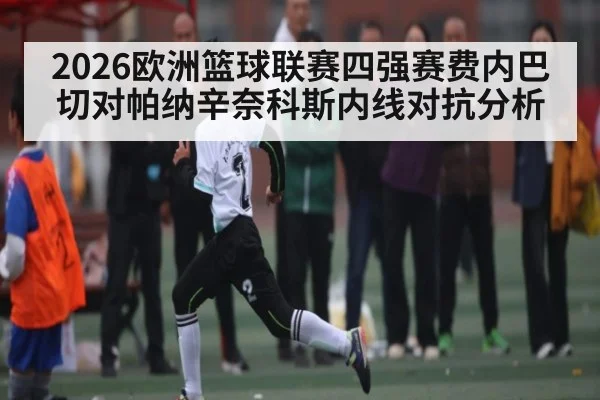 2026欧洲篮球联赛四强赛费内巴切对帕纳辛奈科斯内线对抗分析